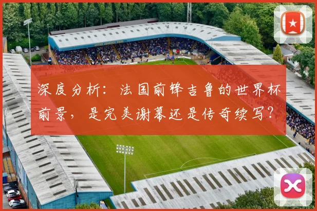 深度分析:法国前锋吉鲁的世界杯前景,是完美谢幕还是传奇续写?