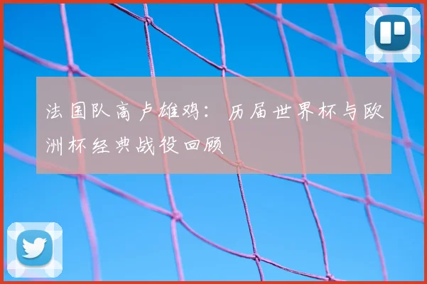 法国队高卢雄鸡：历届世界杯与欧洲杯经典战役回顾