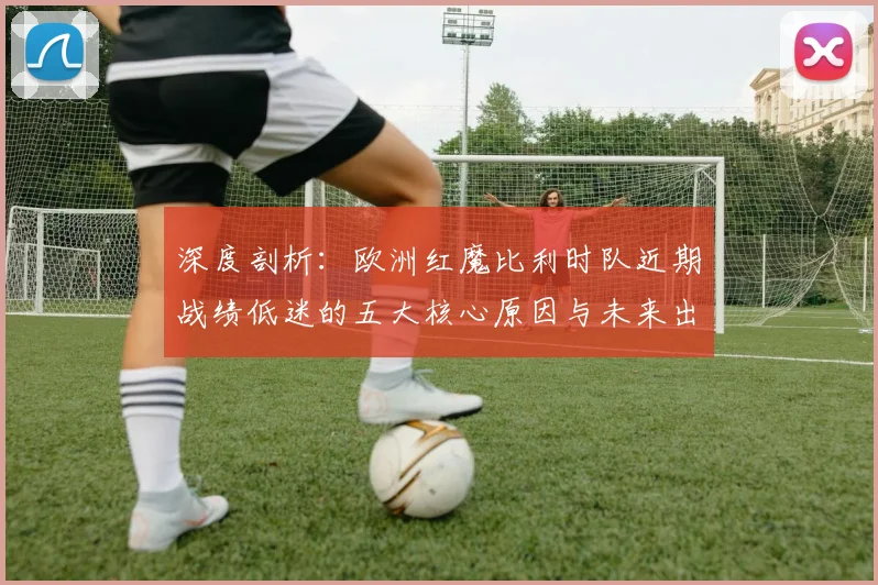 深度剖析:欧洲红魔比利时队近期战绩低迷的五大核心原因与未来出路