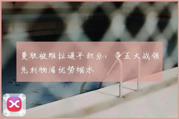 曼联被维拉逼平积分,争五大战领先利物浦优势缩水