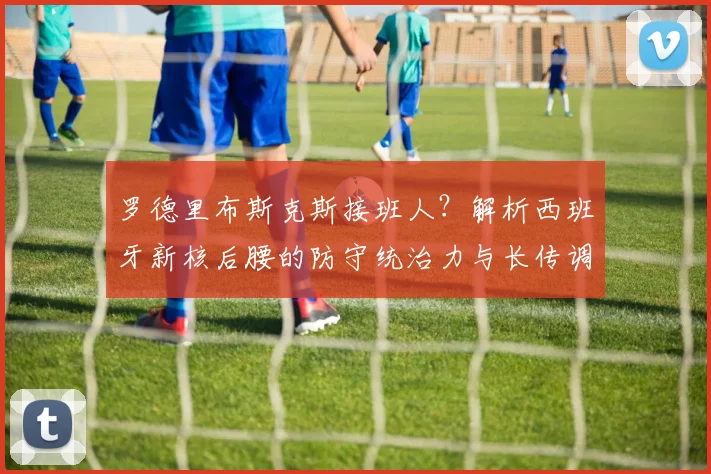 罗德里布斯克斯接班人?解析西班牙新核后腰的防守统治力与长传调度