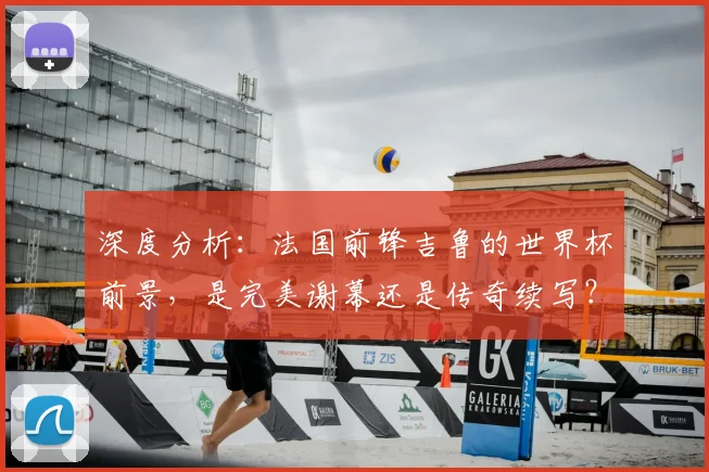 深度分析:法国前锋吉鲁的世界杯前景,是完美谢幕还是传奇续写?