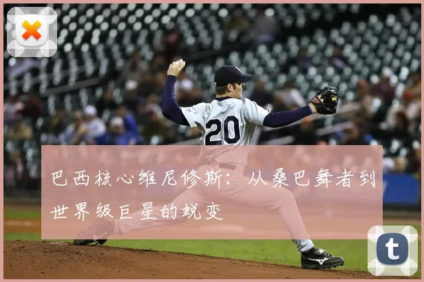 巴西核心维尼修斯:从桑巴舞者到世界级巨星的蜕变