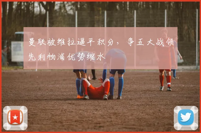 曼联被维拉逼平积分，争五大战领先利物浦优势缩水